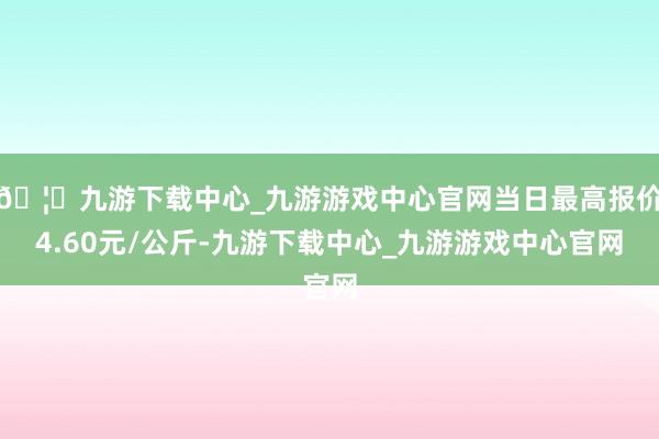 🦄九游下载中心_九游游戏中心官网当日最高报价4.60元/公斤-九游下载中心_九游游戏中心官网