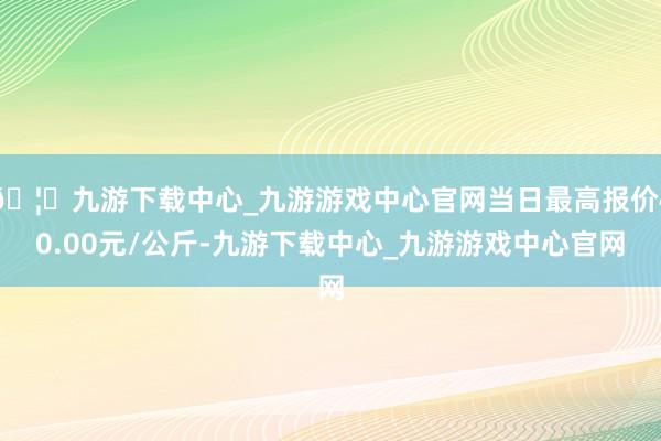 🦄九游下载中心_九游游戏中心官网当日最高报价40.00元/公斤-九游下载中心_九游游戏中心官网