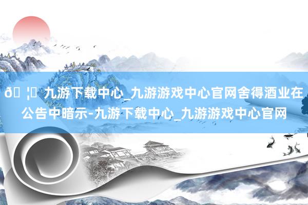 🦄九游下载中心_九游游戏中心官网舍得酒业在公告中暗示-九游下载中心_九游游戏中心官网