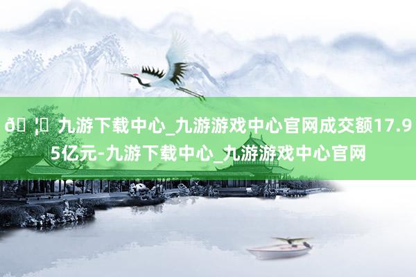 🦄九游下载中心_九游游戏中心官网成交额17.95亿元-九游下载中心_九游游戏中心官网