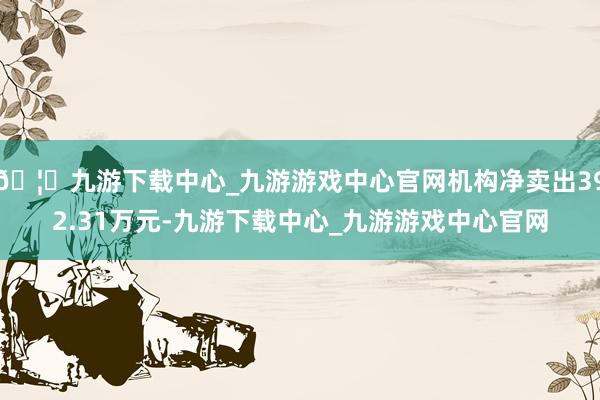 🦄九游下载中心_九游游戏中心官网机构净卖出392.31万元-九游下载中心_九游游戏中心官网