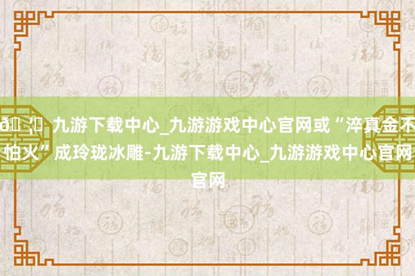 🦄九游下载中心_九游游戏中心官网或“淬真金不怕火”成玲珑冰雕-九游下载中心_九游游戏中心官网